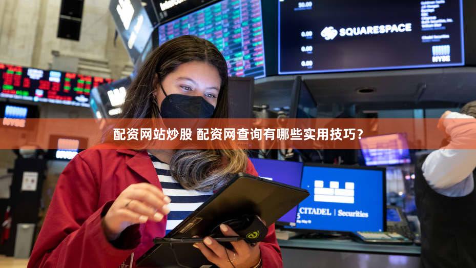 配资网站炒股 配资网查询有哪些实用技巧？