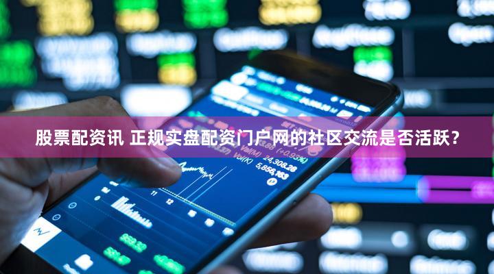 股票配资讯 正规实盘配资门户网的社区交流是否活跃？