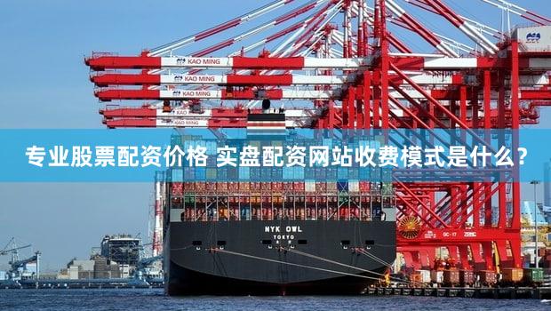 专业股票配资价格 实盘配资网站收费模式是什么？