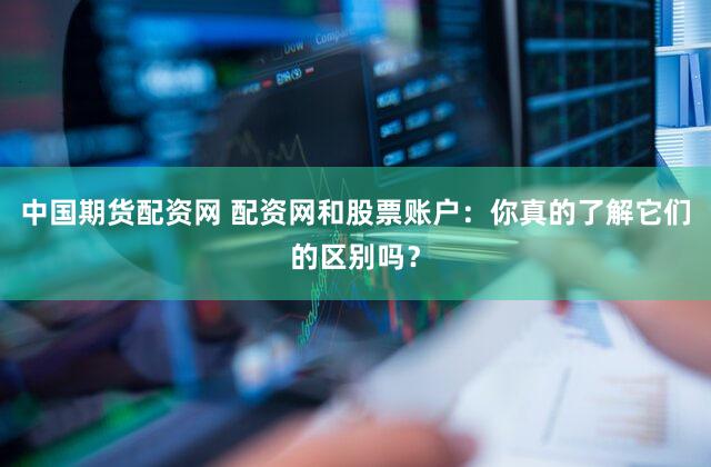 中国期货配资网 配资网和股票账户：你真的了解它们的区别吗？