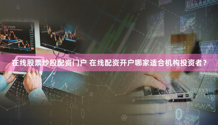 在线股票炒股配资门户 在线配资开户哪家适合机构投资者？