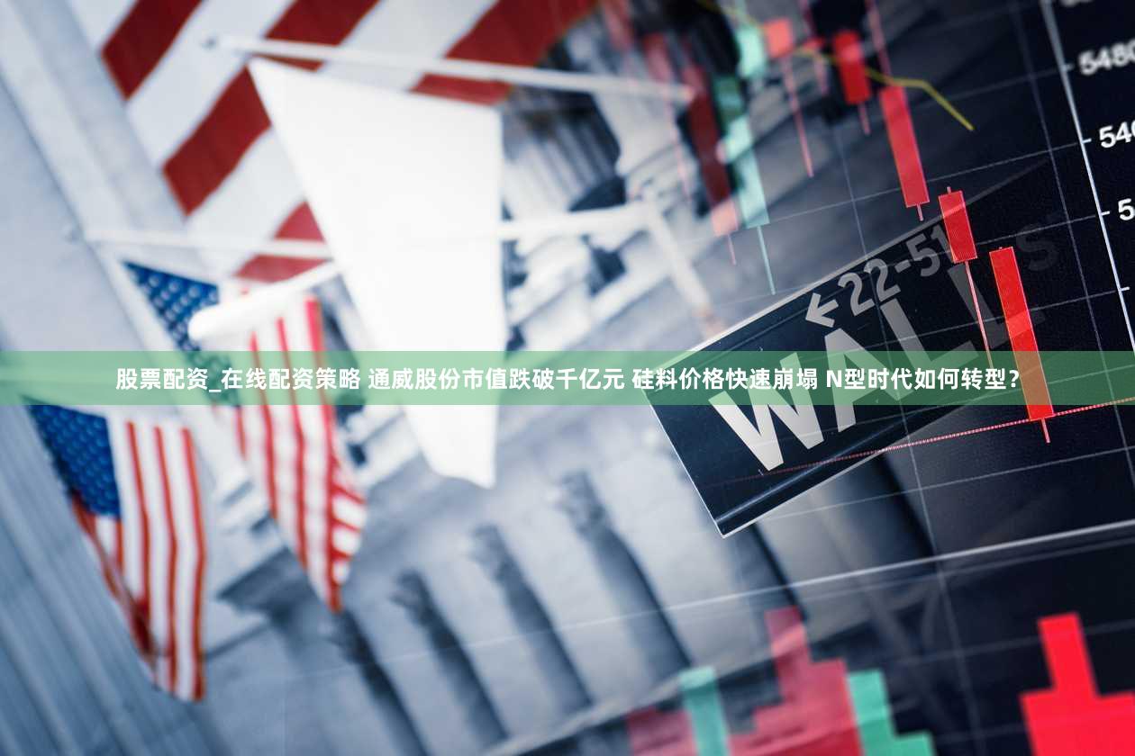 股票配资_在线配资策略 通威股份市值跌破千亿元 硅料价格快速崩塌 N型时代如何转型？