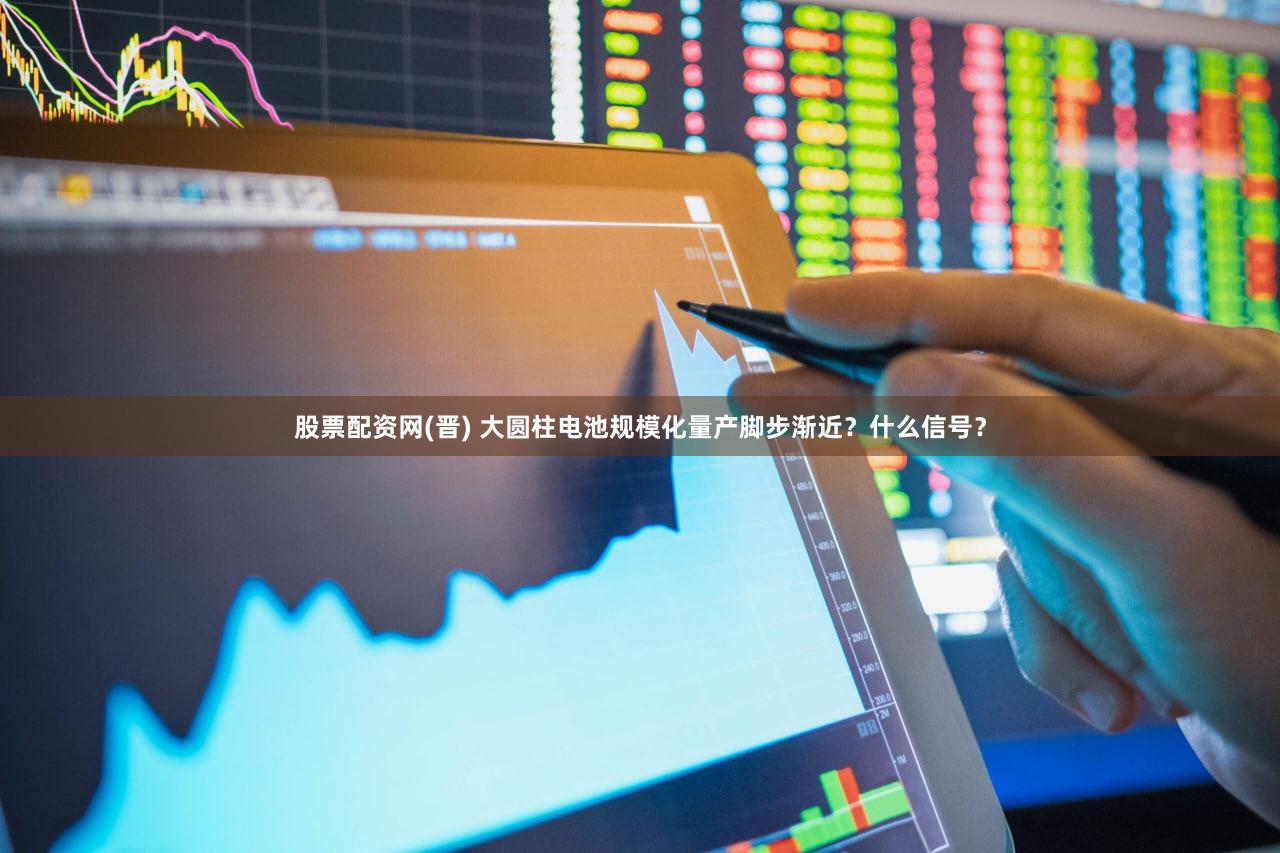 股票配资网(晋) 大圆柱电池规模化量产脚步渐近？什么信号？
