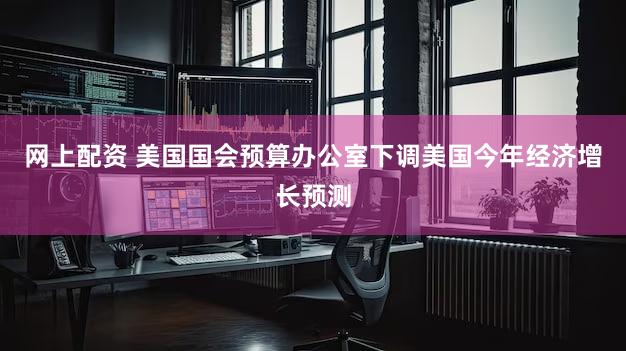 网上配资 美国国会预算办公室下调美国今年经济增长预测