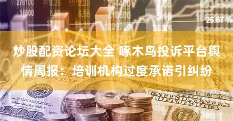 炒股配资论坛大全 啄木鸟投诉平台舆情周报：培训机构过度承诺引纠纷
