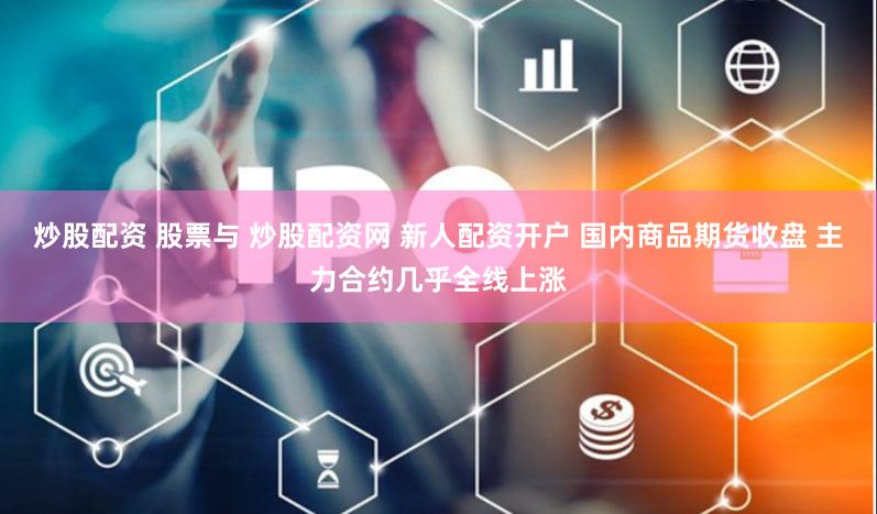炒股配资 股票与 炒股配资网 新人配资开户 国内商品期货收盘 主力合约几乎全线上涨
