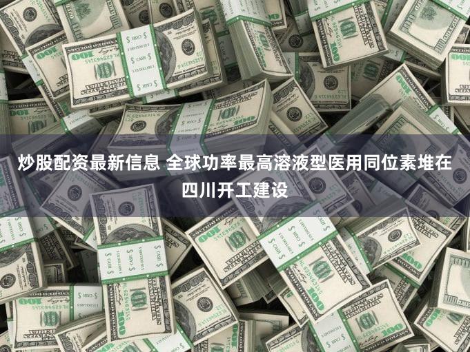 炒股配资最新信息 全球功率最高溶液型医用同位素堆在四川开工建设