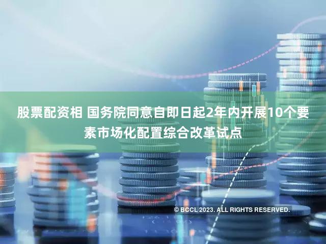 股票配资相 国务院同意自即日起2年内开展10个要素市场化配置综合改革试点