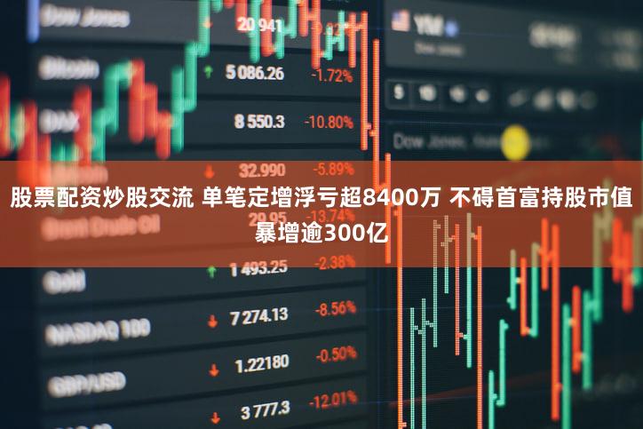 股票配资炒股交流 单笔定增浮亏超8400万 不碍首富持股市值暴增逾300亿