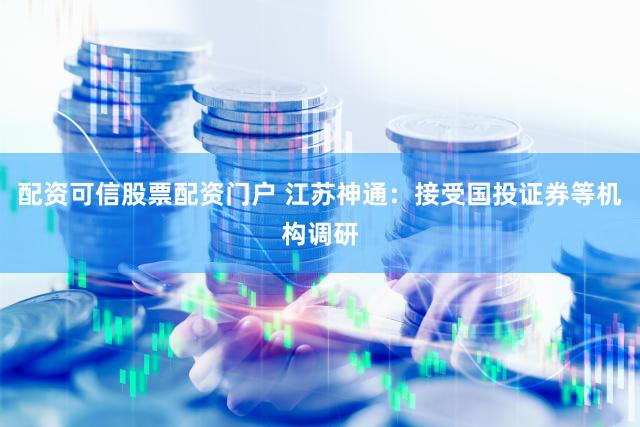 配资可信股票配资门户 江苏神通：接受国投证券等机构调研