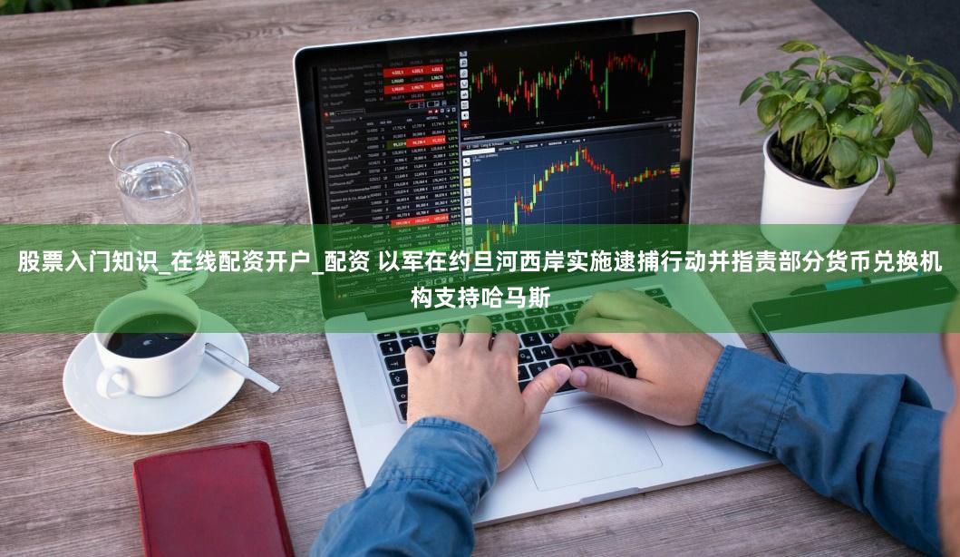 股票入门知识_在线配资开户_配资 以军在约旦河西岸实施逮捕行动并指责部分货币兑换机构支持哈马斯