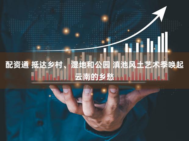 配资通 抵达乡村、湿地和公园 滇池风土艺术季唤起云南的乡愁