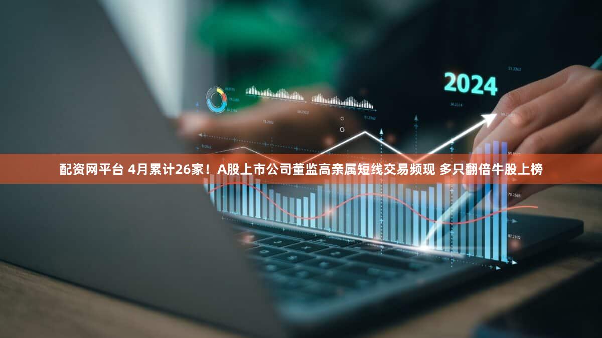 配资网平台 4月累计26家！A股上市公司董监高亲属短线交易频现 多只翻倍牛股上榜