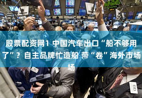 股票配资网1 中国汽车出口“船不够用了”？自主品牌忙造船 带“卷”海外市场
