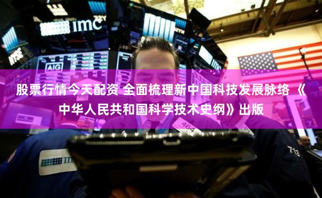 股票行情今天配资 全面梳理新中国科技发展脉络 《中华人民共和国科学技术史纲》出版