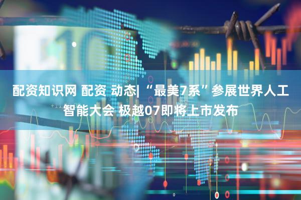 配资知识网 配资 动态| “最美7系”参展世界人工智能大会 极越07即将上市发布