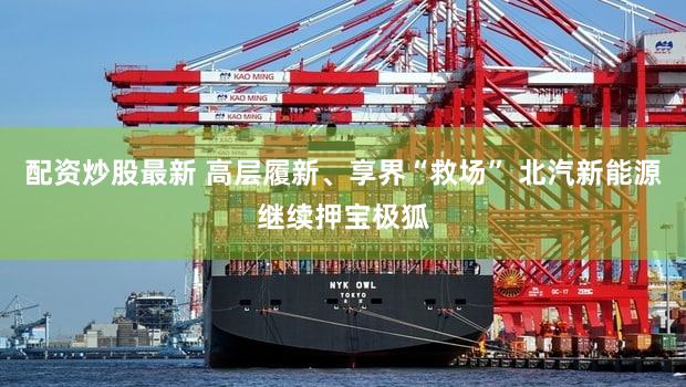 配资炒股最新 高层履新、享界“救场” 北汽新能源继续押宝极狐
