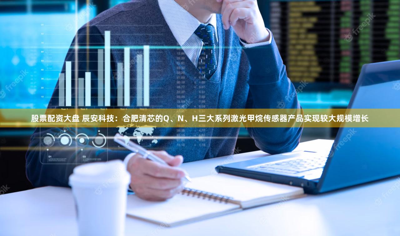 股票配资大盘 辰安科技：合肥清芯的Q、N、H三大系列激光甲烷传感器产品实现较大规模增长