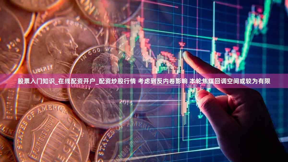 股票入门知识_在线配资开户_配资炒股行情 考虑到反内卷影响 本轮焦煤回调空间或较为有限