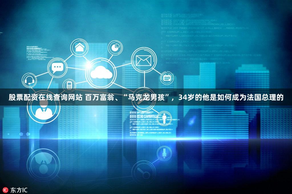 股票配资在线查询网站 百万富翁、“马克龙男孩”，34岁的他是如何成为法国总理的