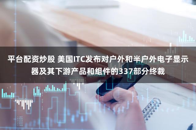 平台配资炒股 美国ITC发布对户外和半户外电子显示器及其下游产品和组件的337部分终裁