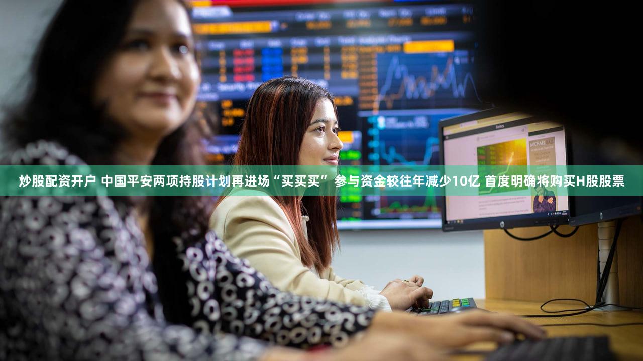 炒股配资开户 中国平安两项持股计划再进场“买买买” 参与资金较往年减少10亿 首度明确将购买H股股票