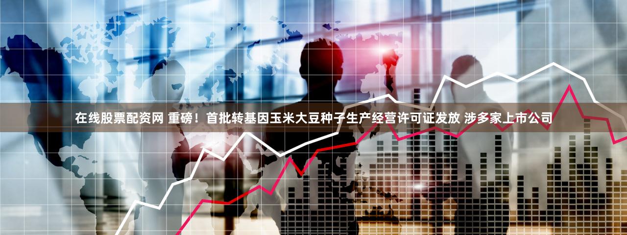 在线股票配资网 重磅！首批转基因玉米大豆种子生产经营许可证发放 涉多家上市公司