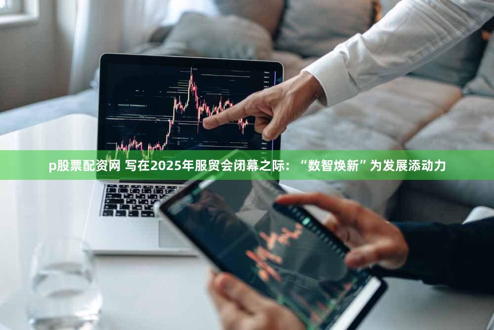 p股票配资网 写在2025年服贸会闭幕之际：“数智焕新”为发展添动力