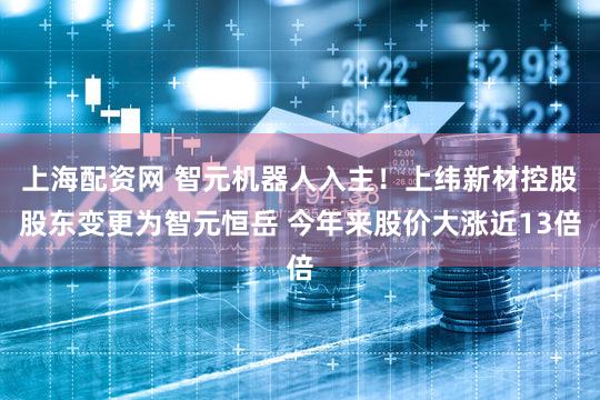 上海配资网 智元机器人入主！上纬新材控股股东变更为智元恒岳 今年来股价大涨近13倍