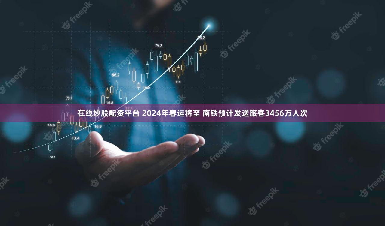 在线炒股配资平台 2024年春运将至 南铁预计发送旅客3456万人次