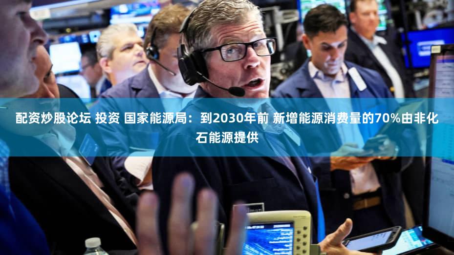 配资炒股论坛 投资 国家能源局：到2030年前 新增能源消费量的70%由非化石能源提供