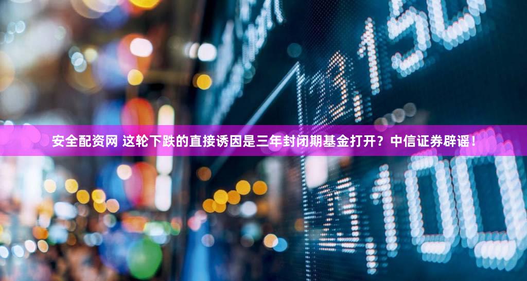 安全配资网 这轮下跌的直接诱因是三年封闭期基金打开？中信证券辟谣！