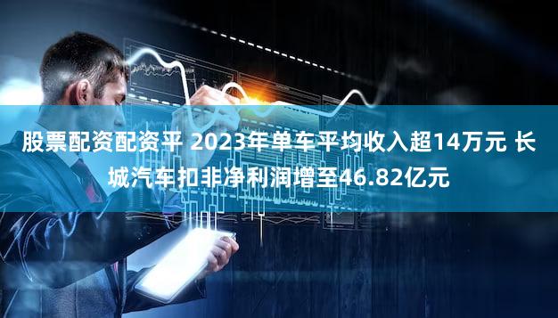 股票配资配资平 2023年单车平均收入超14万元 长城汽车扣非净利润增至46.82亿元