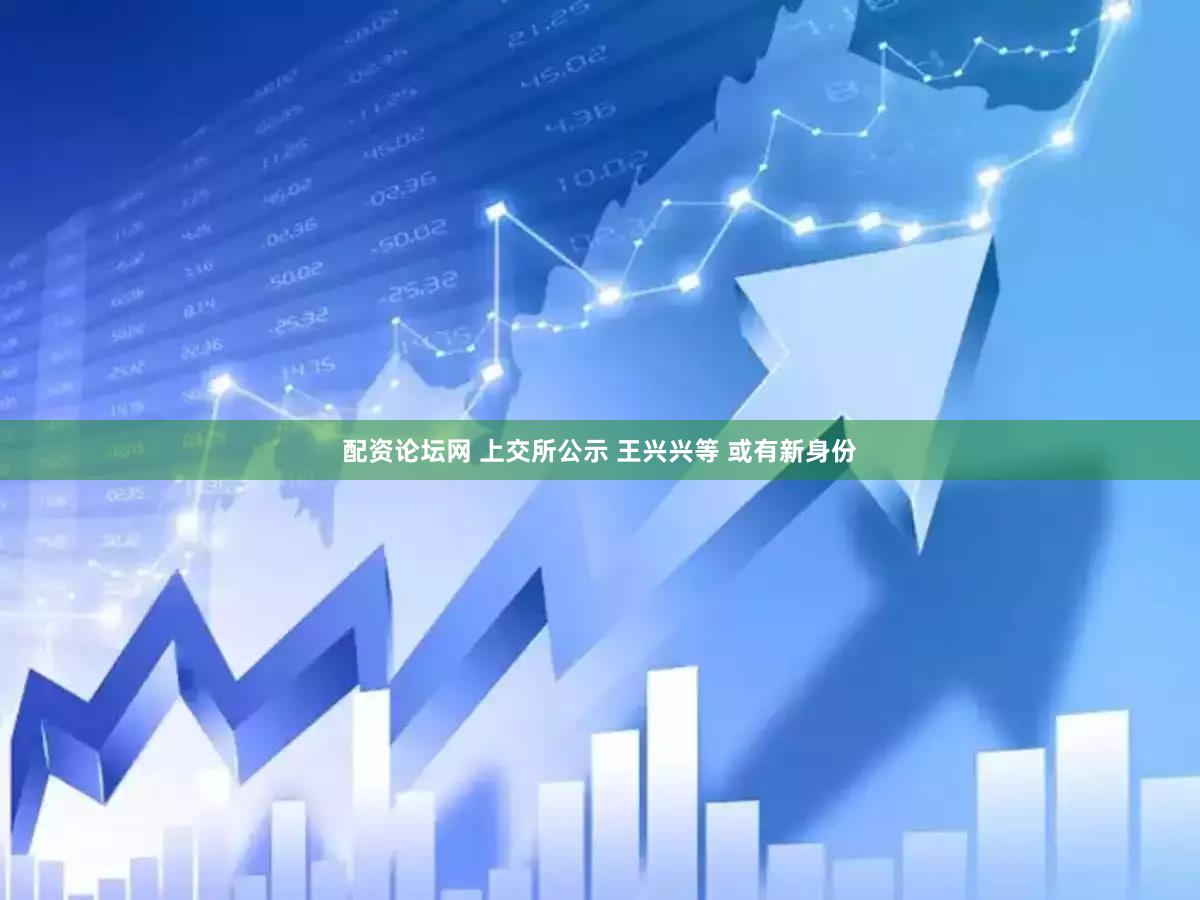 配资论坛网 上交所公示 王兴兴等 或有新身份