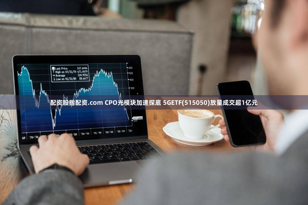 配资股指配资.com CPO光模块加速探底 5GETF(515050)放量成交超1亿元