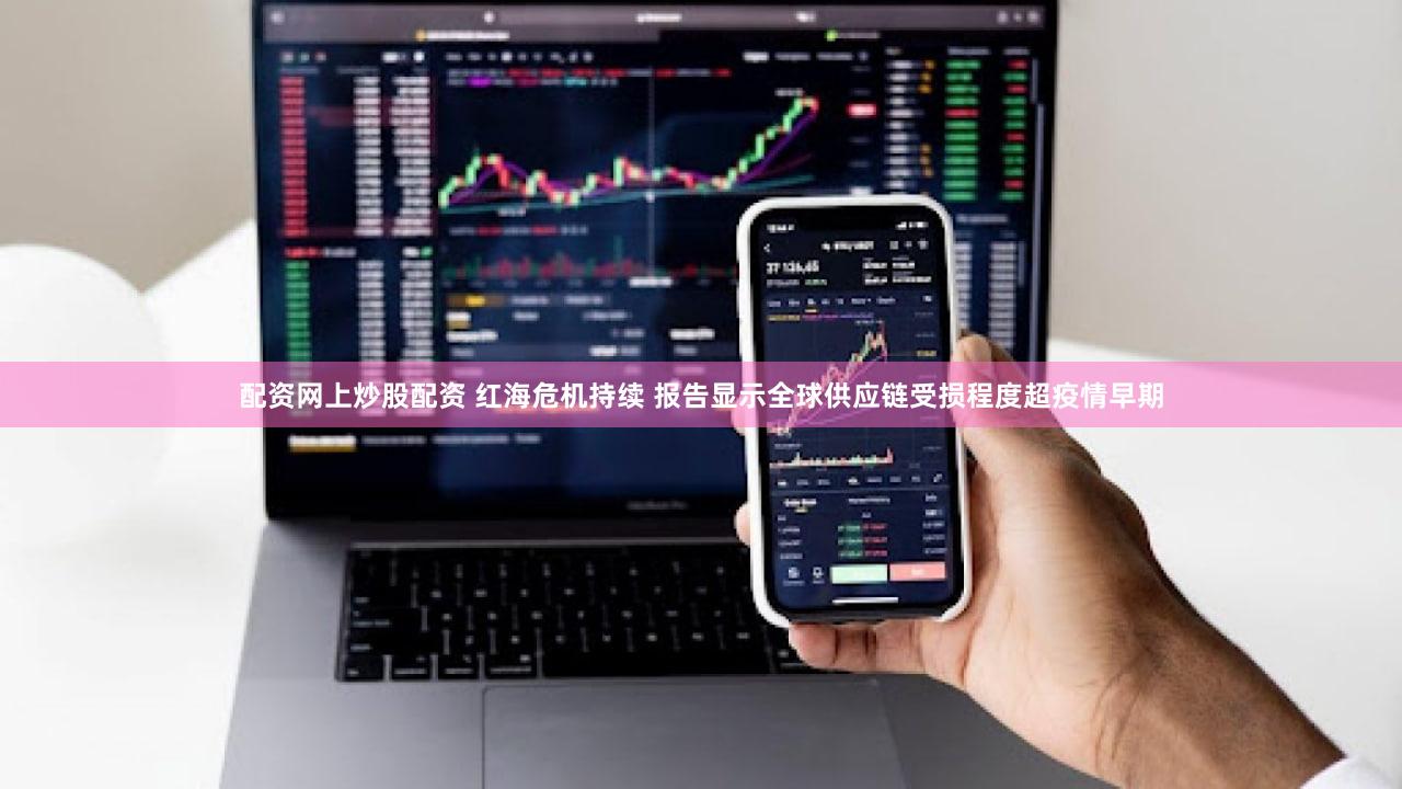 配资网上炒股配资 红海危机持续 报告显示全球供应链受损程度超疫情早期