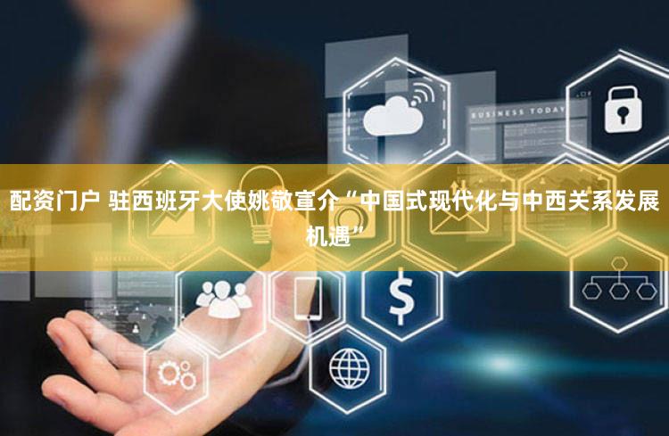 配资门户 驻西班牙大使姚敬宣介“中国式现代化与中西关系发展机遇”