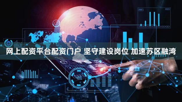 网上配资平台配资门户 坚守建设岗位 加速苏区融湾