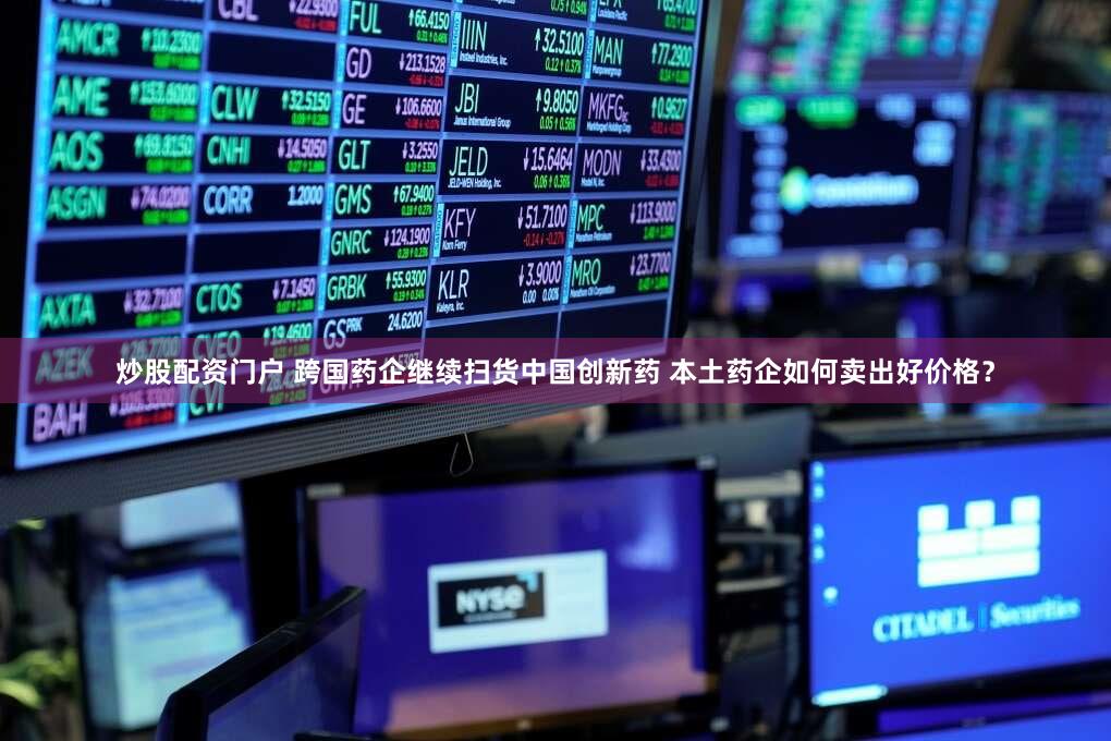 炒股配资门户 跨国药企继续扫货中国创新药 本土药企如何卖出好价格？