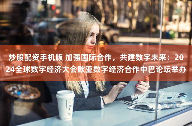 炒股配资手机版 加强国际合作，共建数字未来：2024全球数字经济大会欧亚数字经济合作中巴论坛举办