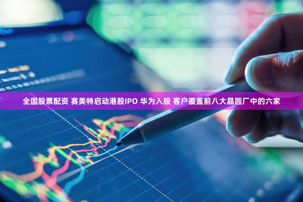 全国股票配资 赛美特启动港股IPO 华为入股 客户覆盖前八大晶圆厂中的六家