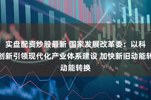 实盘配资炒股最新 国家发展改革委：以科技创新引领现代化产业体系建设 加快新旧动能转换