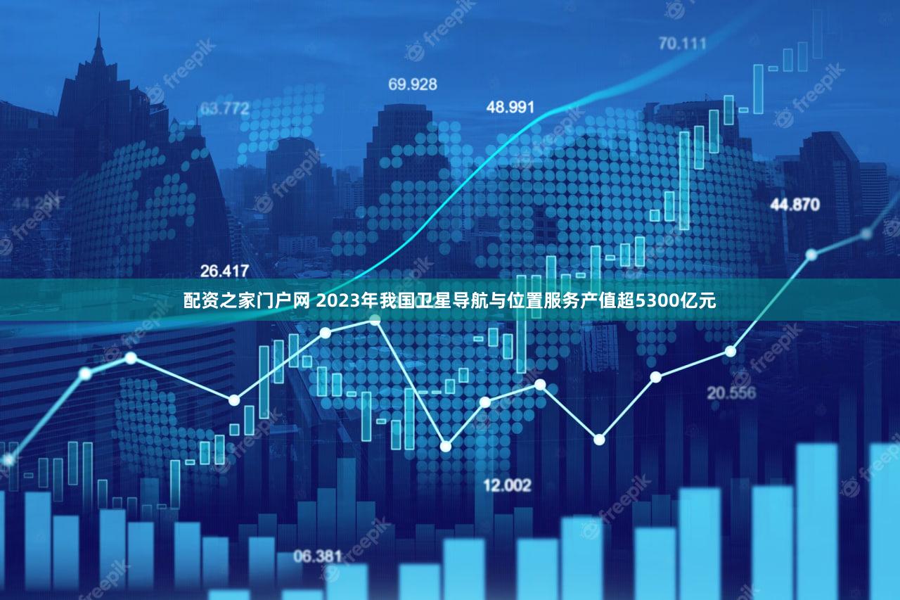 配资之家门户网 2023年我国卫星导航与位置服务产值超5300亿元