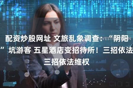 配资炒股网址 文旅乱象调查：“阴阳合同” 坑游客 五星酒店变招待所！三招依法维权