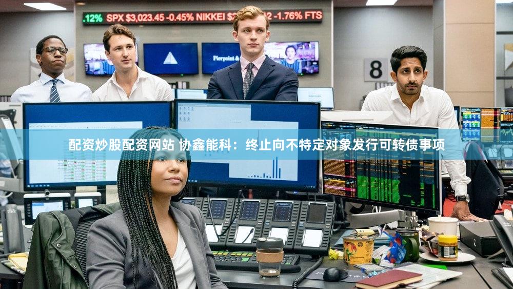 配资炒股配资网站 协鑫能科：终止向不特定对象发行可转债事项