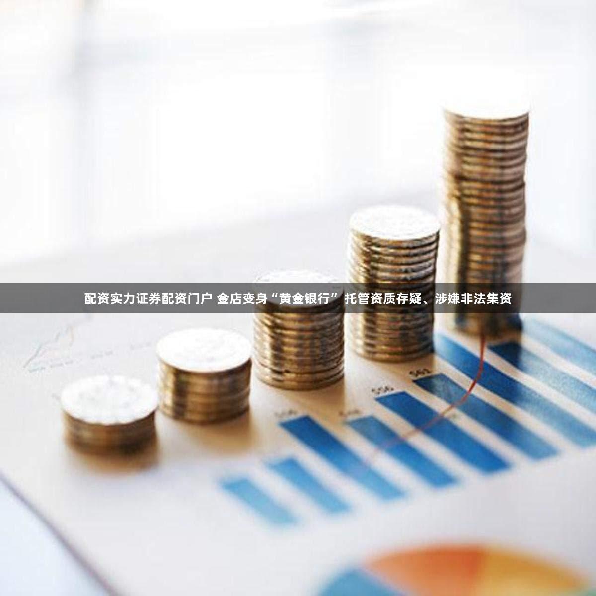 配资实力证券配资门户 金店变身“黄金银行” 托管资质存疑、涉嫌非法集资