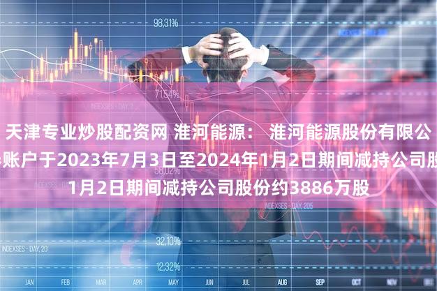 天津专业炒股配资网 淮河能源： 淮河能源股份有限公司回购专用证券账户于2023年7月3日至2024年1月2日期间减持公司股份约3886万股