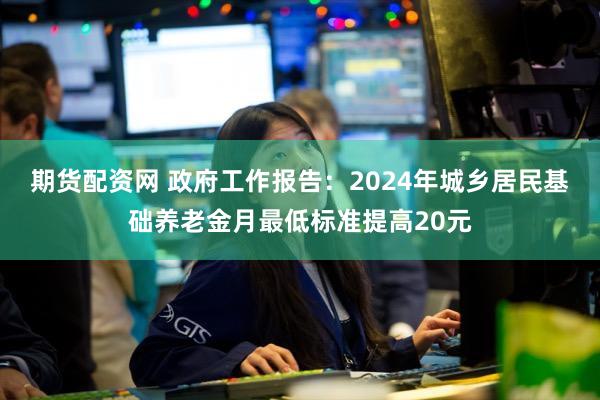 期货配资网 政府工作报告：2024年城乡居民基础养老金月最低标准提高20元