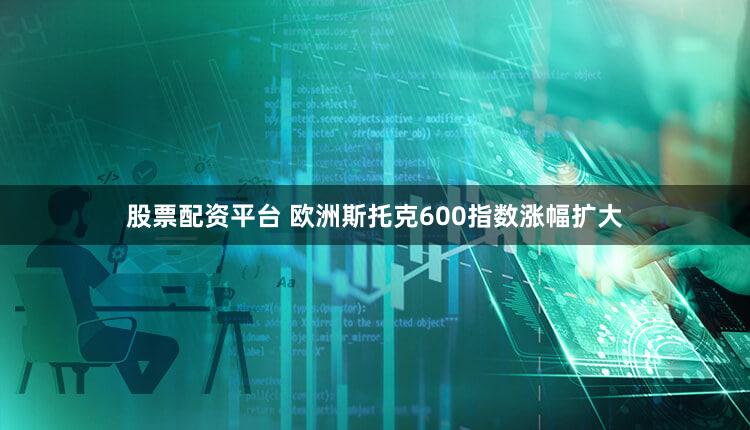 股票配资平台 欧洲斯托克600指数涨幅扩大