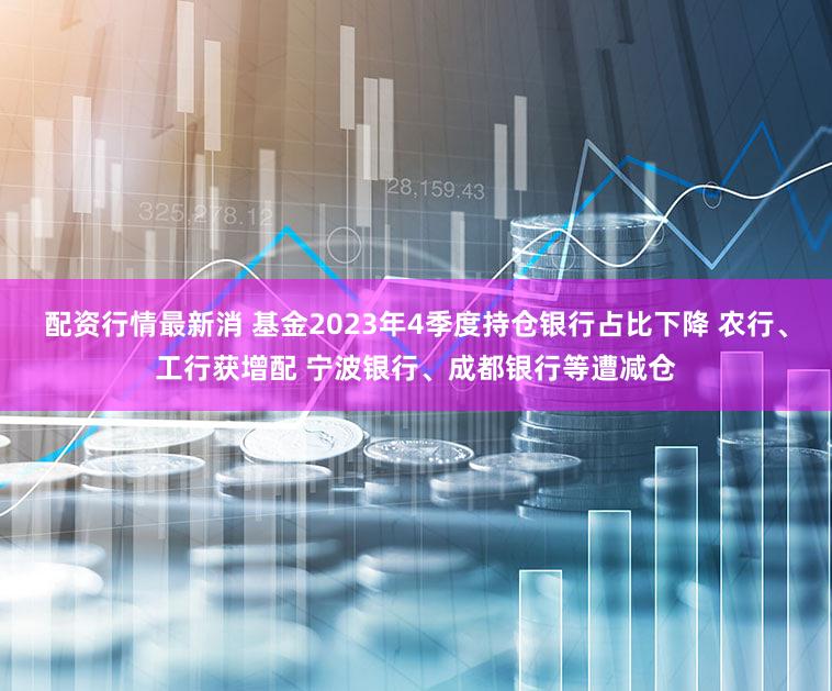 配资行情最新消 基金2023年4季度持仓银行占比下降 农行、工行获增配 宁波银行、成都银行等遭减仓